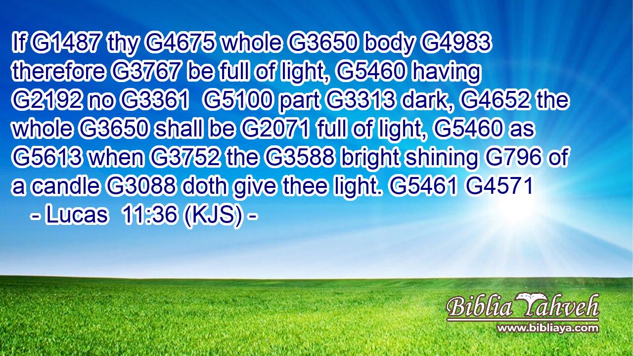 If G1487 thy G4675 whole G3650 body G4983 therefore G3767 be full of light, G5460 having G2192 no G3361  G5100 part G3313 dark, G4652 the whole G3650 shall be G2071 full of light, G5460 as G5613 when G3752 the G3588 bright shining G796 of a candle G3088 doth give thee light. G5461 G4571