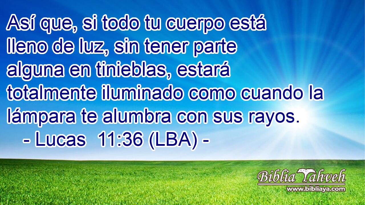 Así que, si todo tu cuerpo está lleno de luz, sin tener parte alguna en tinieblas, estará totalmente iluminado como cuando la lámpara te alumbra con sus rayos.