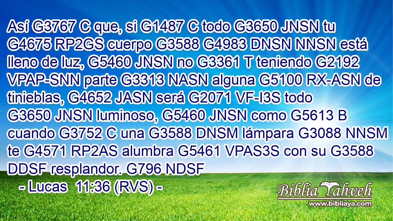 Así G3767 C que, si G1487 C todo G3650 JNSN tu G4675 RP2GS cuerpo G3588 G4983 DNSN NNSN está lleno de luz, G5460 JNSN no G3361 T teniendo G2192 VPAP-SNN parte G3313 NASN alguna G5100 RX-ASN de tinieblas, G4652 JASN será G2071 VF-I3S todo G3650 JNSN luminoso, G5460 JNSN como G5613 B cuando G3752 C una G3588 DNSM lámpara G3088 NNSM te G4571 RP2AS alumbra G5461 VPAS3S con su G3588 DDSF resplandor. G796 NDSF 