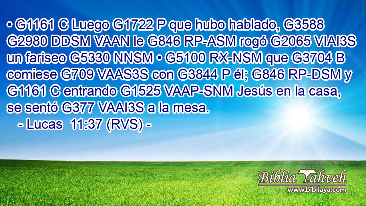 • G1161 C Luego G1722 P que hubo hablado, G3588 G2980 DDSM VAAN le G846 RP-ASM rogó G2065 VIAI3S un fariseo G5330 NNSM • G5100 RX-NSM que G3704 B comiese G709 VAAS3S con G3844 P él; G846 RP-DSM y G1161 C entrando G1525 VAAP-SNM Jesús en la casa, se sentó G377 VAAI3S a la mesa. 