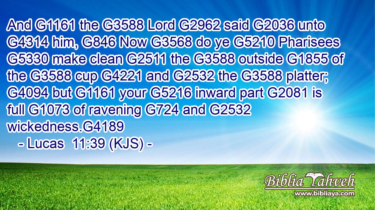 And G1161 the G3588 Lord G2962 said G2036 unto G4314 him, G846 Now G3568 do ye G5210 Pharisees G5330 make clean G2511 the G3588 outside G1855 of the G3588 cup G4221 and G2532 the G3588 platter; G4094 but G1161 your G5216 inward part G2081 is full G1073 of ravening G724 and G2532 wickedness.G4189
