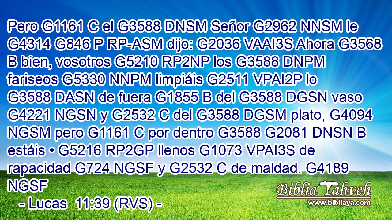 Pero G1161 C el G3588 DNSM Señor G2962 NNSM le G4314 G846 P RP-ASM dijo: G2036 VAAI3S Ahora G3568 B bien, vosotros G5210 RP2NP los G3588 DNPM fariseos G5330 NNPM limpiáis G2511 VPAI2P lo G3588 DASN de fuera G1855 B del G3588 DGSN vaso G4221 NGSN y G2532 C del G3588 DGSM plato, G4094 NGSM pero G1161 C por dentro G3588 G2081 DNSN B estáis • G5216 RP2GP llenos G1073 VPAI3S de rapacidad G724 NGSF y G2532 C de maldad. G4189 NGSF 