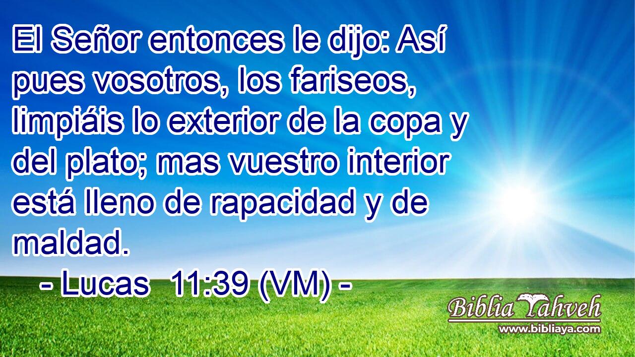  El Señor entonces le dijo: Así pues vosotros, los fariseos, limpiáis lo exterior de la copa y del plato; mas vuestro interior está lleno de rapacidad y de maldad. 