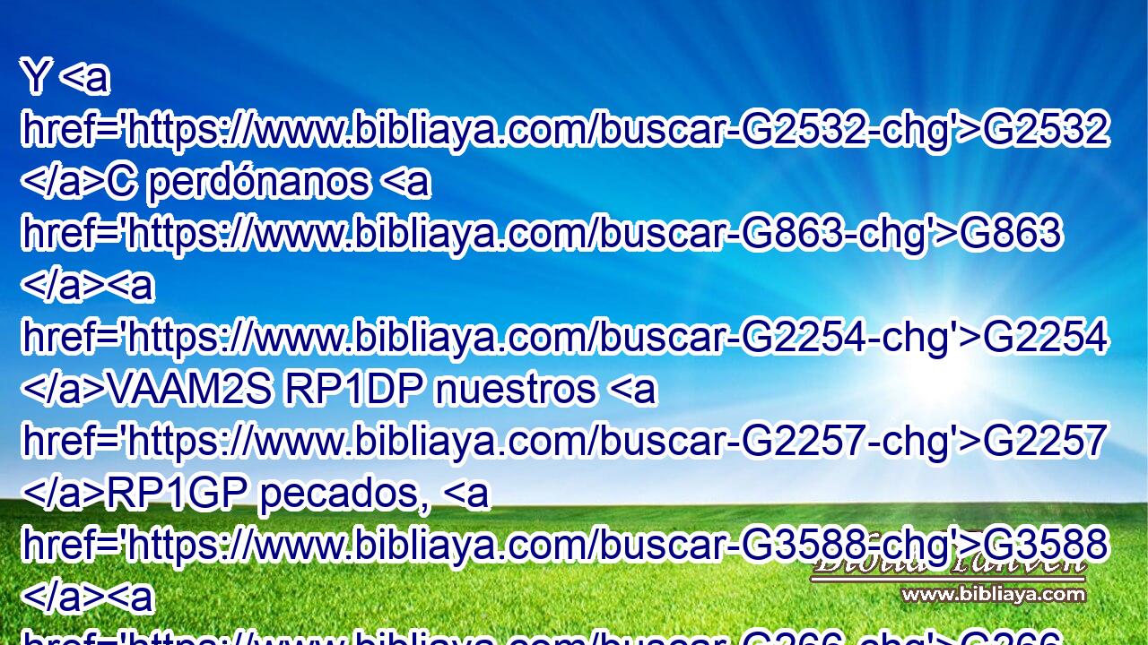 Y G2532 C perdónanos G863 G2254 VAAM2S RP1DP nuestros G2257 RP1GP pecados, G3588 G266 DAPF NAPF porque G1063 C también G2532 C nosotros G846 RP-NPM perdonamos G863 VPAI1P a todos G3956 JDSM los que nos G2254 RP1DP deben. G3784 VPAP-SDM Y G2532 C no G3361 T nos G2248 RP1AP metas G1533 VAAS2S en G1519 P tentación, G3986 NASM mas G235 C líbranos G4506 G2248 VAMM2S RP1AP del mal. G575 G3588 G4190 P DGSM JGSM 