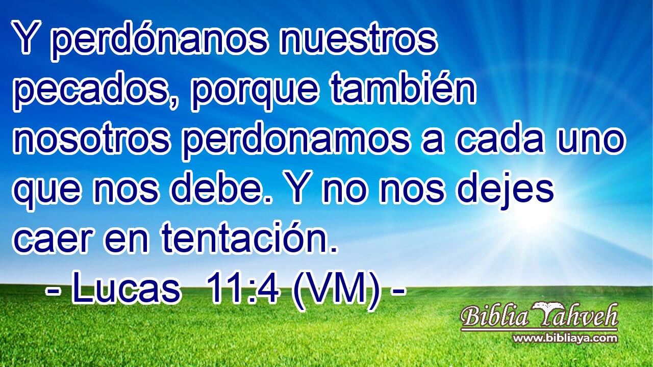  Y perdónanos nuestros pecados, porque también nosotros perdonamos a cada uno que nos debe. Y no nos dejes caer en tentación. 