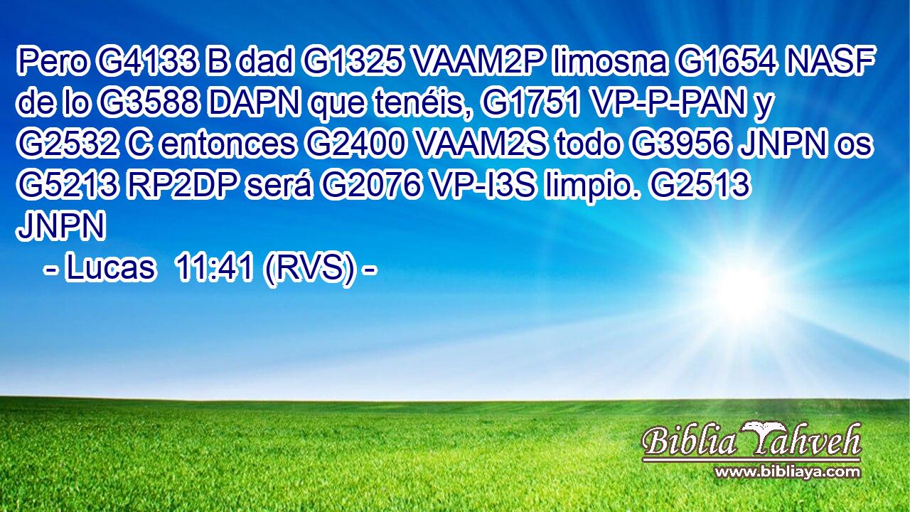 Pero G4133 B dad G1325 VAAM2P limosna G1654 NASF de lo G3588 DAPN que tenéis, G1751 VP-P-PAN y G2532 C entonces G2400 VAAM2S todo G3956 JNPN os G5213 RP2DP será G2076 VP-I3S limpio. G2513 JNPN 