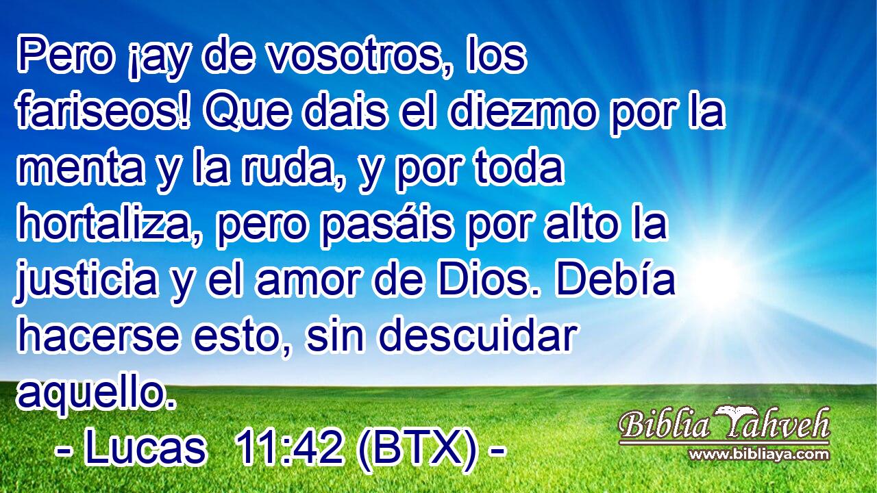 Pero ¡ay de vosotros, los fariseos! Que dais el diezmo por la menta y la ruda, y por toda hortaliza, pero pasáis por alto la justicia y el amor de Dios. Debía hacerse esto, sin descuidar aquello.