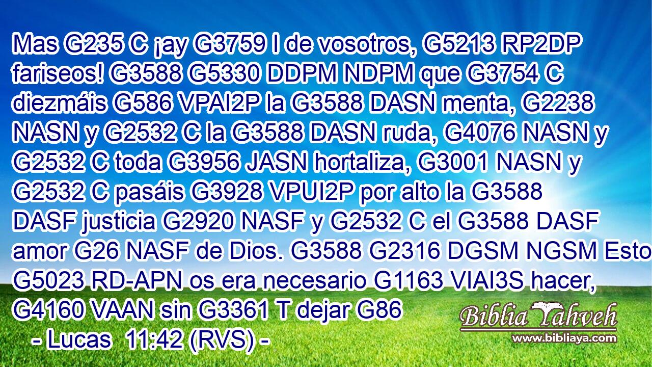 Mas G235 C ¡ay G3759 I de vosotros, G5213 RP2DP fariseos! G3588 G5330 DDPM NDPM que G3754 C diezmáis G586 VPAI2P la G3588 DASN menta, G2238 NASN y G2532 C la G3588 DASN ruda, G4076 NASN y G2532 C toda G3956 JASN hortaliza, G3001 NASN y G2532 C pasáis G3928 VPUI2P por alto la G3588 DASF justicia G2920 NASF y G2532 C el G3588 DASF amor G26 NASF de Dios. G3588 G2316 DGSM NGSM Esto G5023 RD-APN os era necesario G1163 VIAI3S hacer, G4160 VAAN sin G3361 T dejar G86