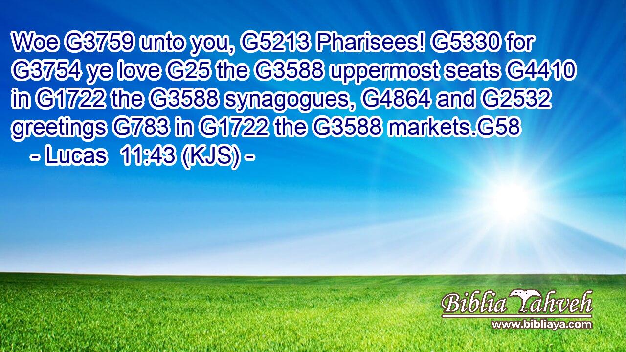 Woe G3759 unto you, G5213 Pharisees! G5330 for G3754 ye love G25 the G3588 uppermost seats G4410 in G1722 the G3588 synagogues, G4864 and G2532 greetings G783 in G1722 the G3588 markets.G58