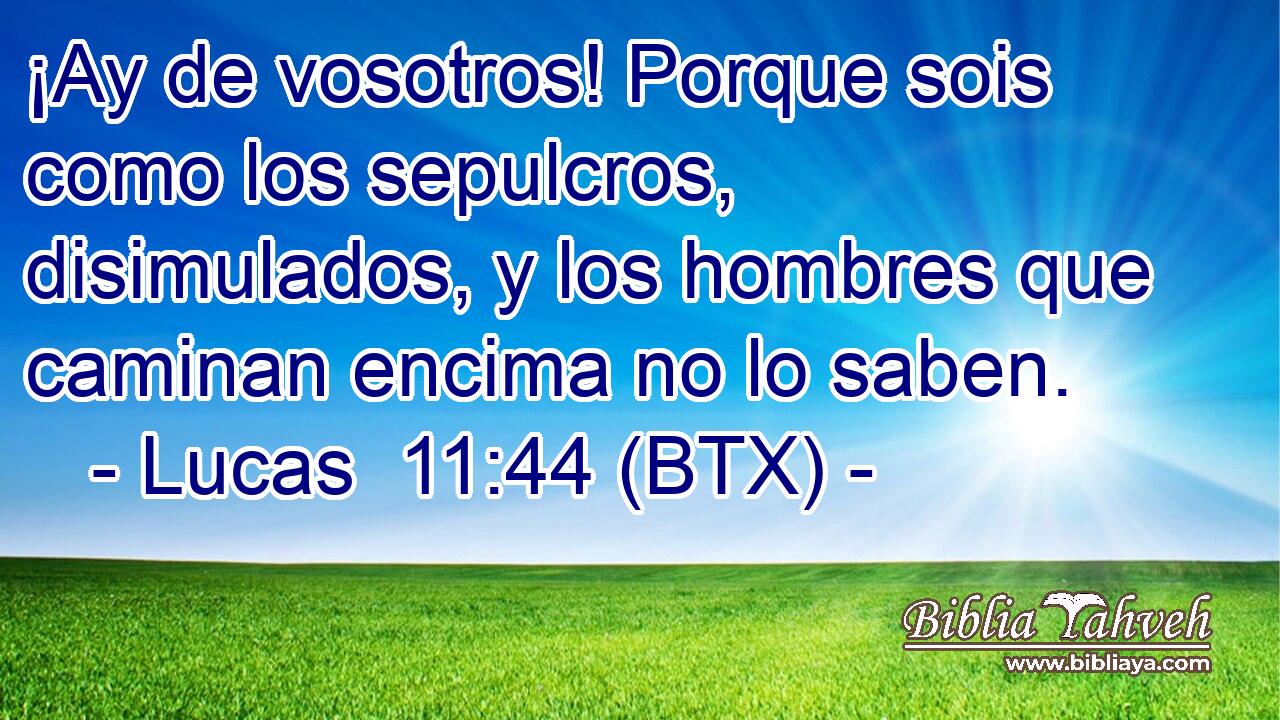 ¡Ay de vosotros! Porque sois como los sepulcros, disimulados, y los hombres que caminan encima no lo saben.