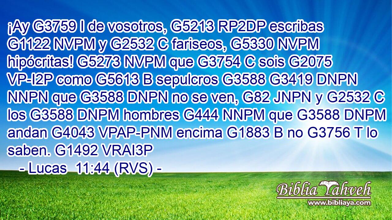 ¡Ay G3759 I de vosotros, G5213 RP2DP escribas G1122 NVPM y G2532 C fariseos, G5330 NVPM hipócritas! G5273 NVPM que G3754 C sois G2075 VP-I2P como G5613 B sepulcros G3588 G3419 DNPN NNPN que G3588 DNPN no se ven, G82 JNPN y G2532 C los G3588 DNPM hombres G444 NNPM que G3588 DNPM andan G4043 VPAP-PNM encima G1883 B no G3756 T lo saben. G1492 VRAI3P 