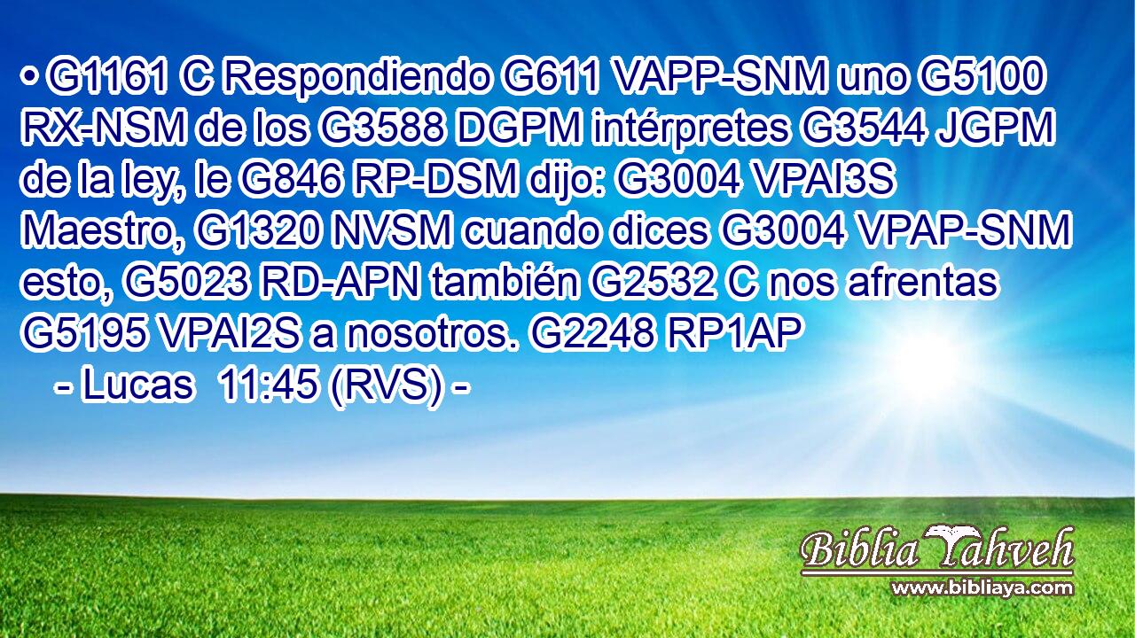 • G1161 C Respondiendo G611 VAPP-SNM uno G5100 RX-NSM de los G3588 DGPM intérpretes G3544 JGPM de la ley, le G846 RP-DSM dijo: G3004 VPAI3S Maestro, G1320 NVSM cuando dices G3004 VPAP-SNM esto, G5023 RD-APN también G2532 C nos afrentas G5195 VPAI2S a nosotros. G2248 RP1AP 