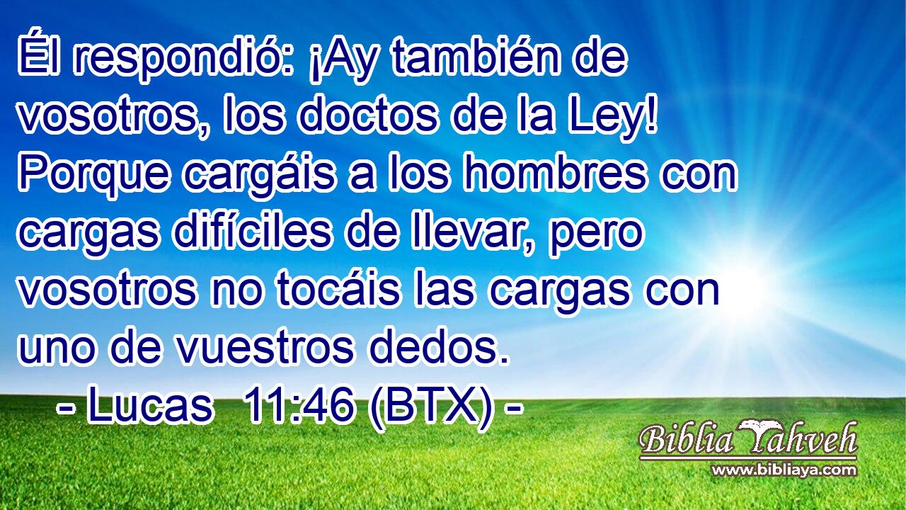 Él respondió: ¡Ay también de vosotros, los doctos de la Ley! Porque cargáis a los hombres con cargas difíciles de llevar, pero vosotros no tocáis las cargas con uno de vuestros dedos.
