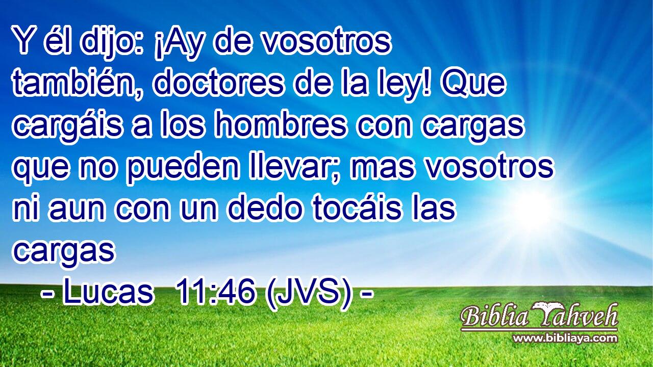 Y él dijo: ¡Ay de vosotros también, doctores de la ley! Que cargáis a los hombres con cargas que no pueden llevar; mas vosotros ni aun con un dedo tocáis las cargas
