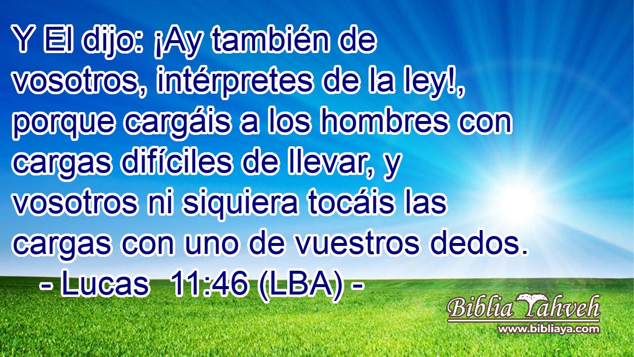 Y El dijo: ¡Ay también de vosotros, intérpretes de la ley!, porque cargáis a los hombres con cargas difíciles de llevar, y vosotros ni siquiera tocáis las cargas con uno de vuestros dedos.