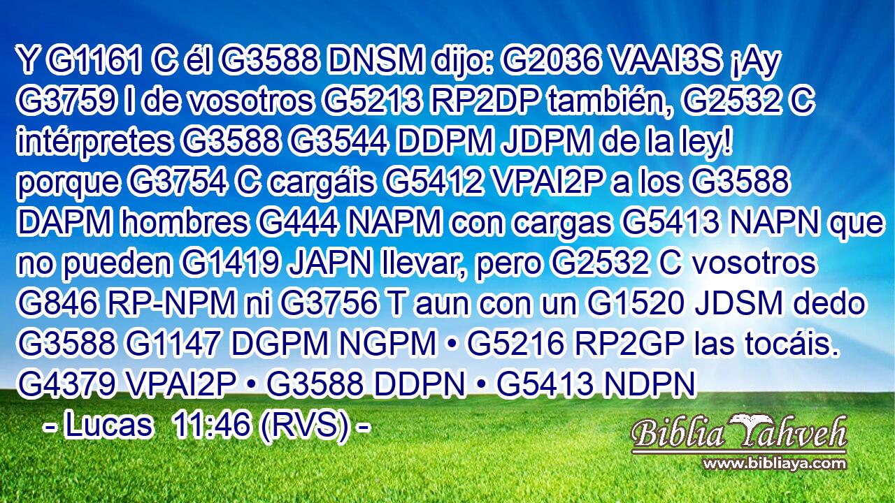 Y G1161 C él G3588 DNSM dijo: G2036 VAAI3S ¡Ay G3759 I de vosotros G5213 RP2DP también, G2532 C intérpretes G3588 G3544 DDPM JDPM de la ley! porque G3754 C cargáis G5412 VPAI2P a los G3588 DAPM hombres G444 NAPM con cargas G5413 NAPN que no pueden G1419 JAPN llevar, pero G2532 C vosotros G846 RP-NPM ni G3756 T aun con un G1520 JDSM dedo G3588 G1147 DGPM NGPM • G5216 RP2GP las tocáis. G4379 VPAI2P • G3588 DDPN • G5413 NDPN 