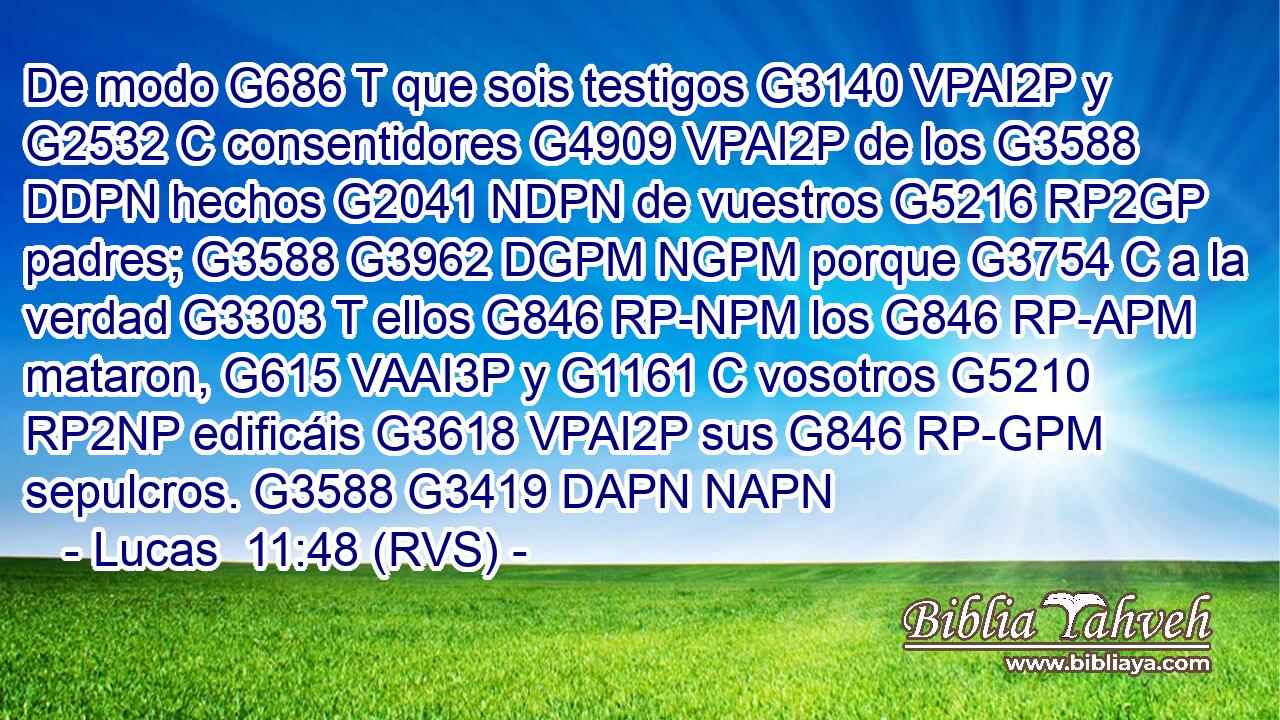 De modo G686 T que sois testigos G3140 VPAI2P y G2532 C consentidores G4909 VPAI2P de los G3588 DDPN hechos G2041 NDPN de vuestros G5216 RP2GP padres; G3588 G3962 DGPM NGPM porque G3754 C a la verdad G3303 T ellos G846 RP-NPM los G846 RP-APM mataron, G615 VAAI3P y G1161 C vosotros G5210 RP2NP edificáis G3618 VPAI2P sus G846 RP-GPM sepulcros. G3588 G3419 DAPN NAPN 