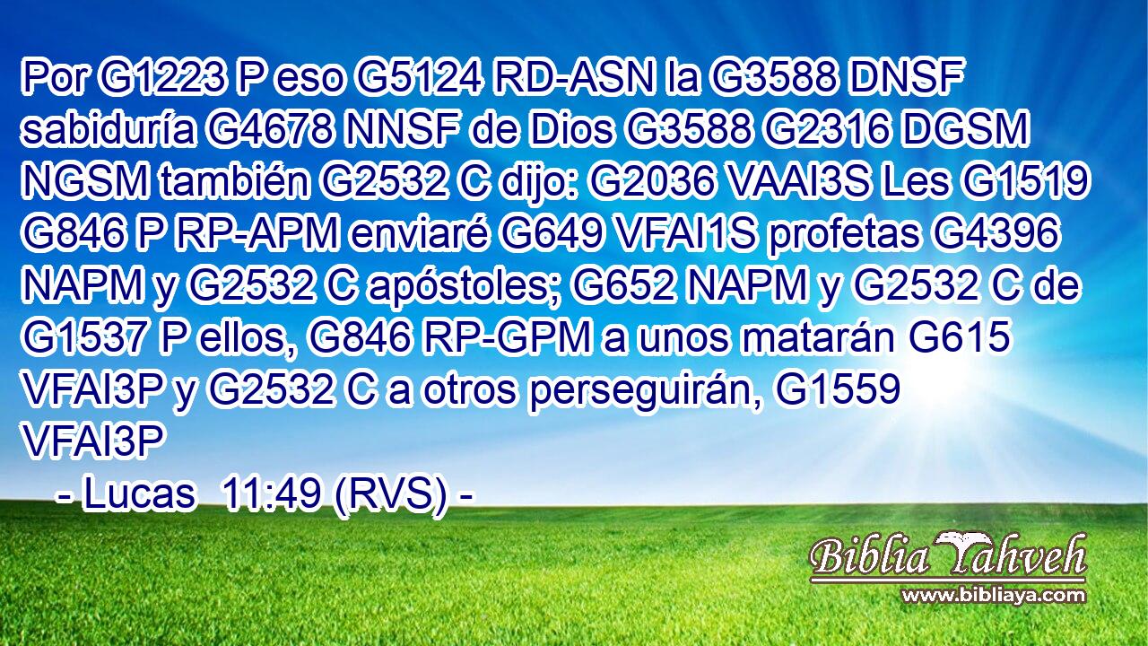 Por G1223 P eso G5124 RD-ASN la G3588 DNSF sabiduría G4678 NNSF de Dios G3588 G2316 DGSM NGSM también G2532 C dijo: G2036 VAAI3S Les G1519 G846 P RP-APM enviaré G649 VFAI1S profetas G4396 NAPM y G2532 C apóstoles; G652 NAPM y G2532 C de G1537 P ellos, G846 RP-GPM a unos matarán G615 VFAI3P y G2532 C a otros perseguirán, G1559 VFAI3P 