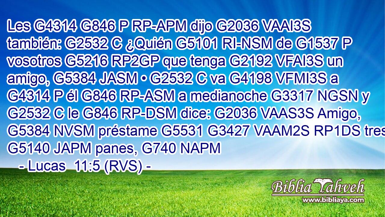 Les G4314 G846 P RP-APM dijo G2036 VAAI3S también: G2532 C ¿Quién G5101 RI-NSM de G1537 P vosotros G5216 RP2GP que tenga G2192 VFAI3S un amigo, G5384 JASM • G2532 C va G4198 VFMI3S a G4314 P él G846 RP-ASM a medianoche G3317 NGSN y G2532 C le G846 RP-DSM dice: G2036 VAAS3S Amigo, G5384 NVSM préstame G5531 G3427 VAAM2S RP1DS tres G5140 JAPM panes, G740 NAPM 