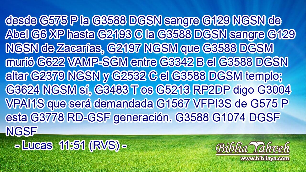 desde G575 P la G3588 DGSN sangre G129 NGSN de Abel G6 XP hasta G2193 C la G3588 DGSN sangre G129 NGSN de Zacarías, G2197 NGSM que G3588 DGSM murió G622 VAMP-SGM entre G3342 B el G3588 DGSN altar G2379 NGSN y G2532 C el G3588 DGSM templo; G3624 NGSM sí, G3483 T os G5213 RP2DP digo G3004 VPAI1S que será demandada G1567 VFPI3S de G575 P esta G3778 RD-GSF generación. G3588 G1074 DGSF NGSF 