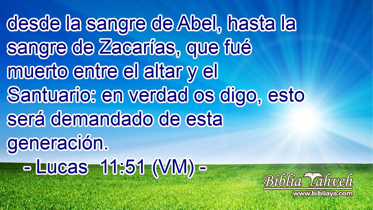 desde la sangre de Abel, hasta la sangre de Zacarías, que fué muerto entre el altar y el Santuario: en verdad os digo, esto será demandado de esta generación. 