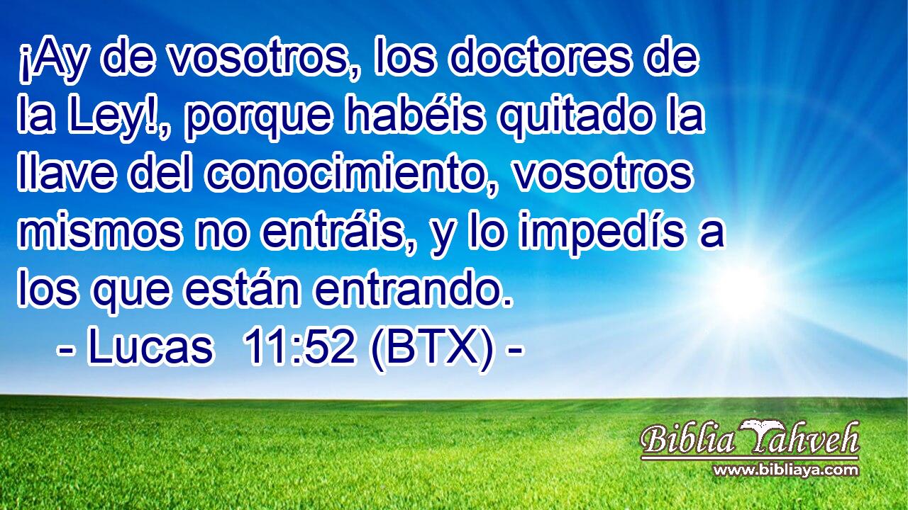 ¡Ay de vosotros, los doctores de la Ley!, porque habéis quitado la llave del conocimiento, vosotros mismos no entráis, y lo impedís a los que están entrando.