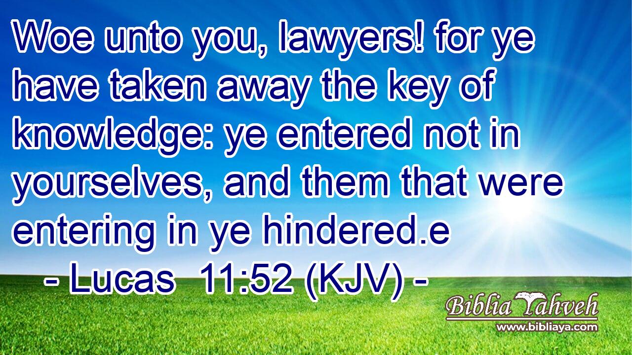 Woe unto you, lawyers! for ye have taken away the key of knowledge: ye entered not in yourselves, and them that were entering in ye hindered.e