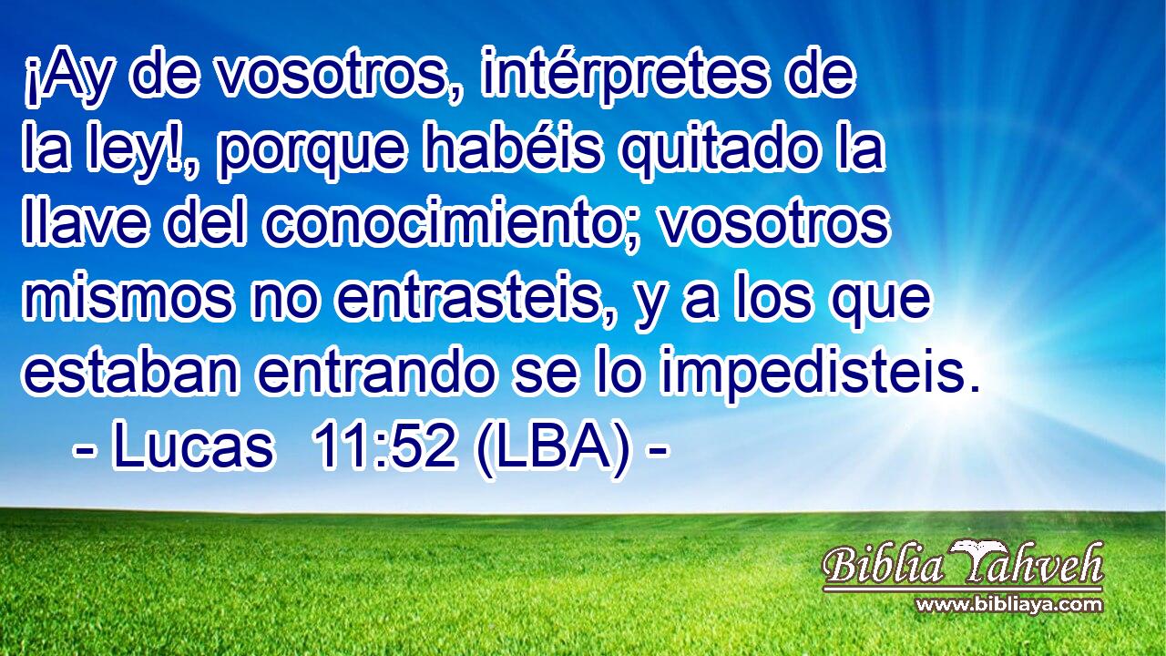¡Ay de vosotros, intérpretes de la ley!, porque habéis quitado la llave del conocimiento; vosotros mismos no entrasteis, y a los que estaban entrando se lo impedisteis.