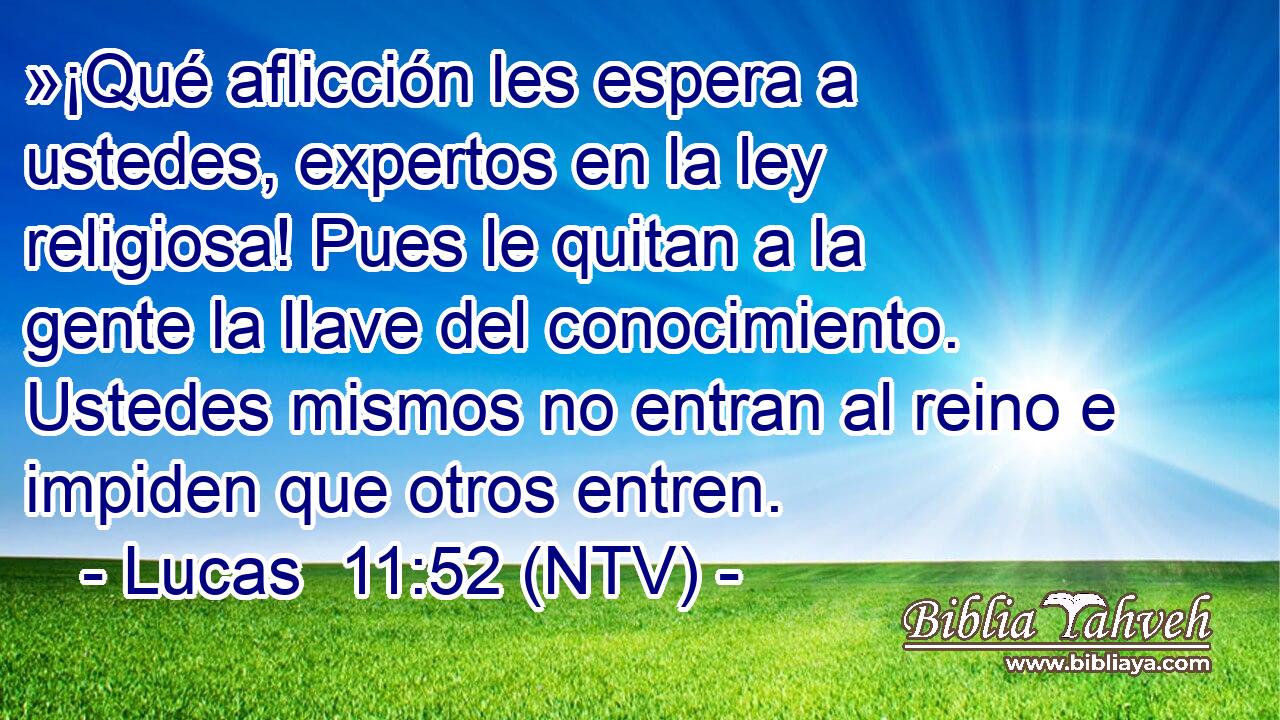 »¡Qué aflicción les espera a ustedes, expertos en la ley religiosa! Pues le quitan a la gente la llave del conocimiento. Ustedes mismos no entran al reino e impiden que otros entren.