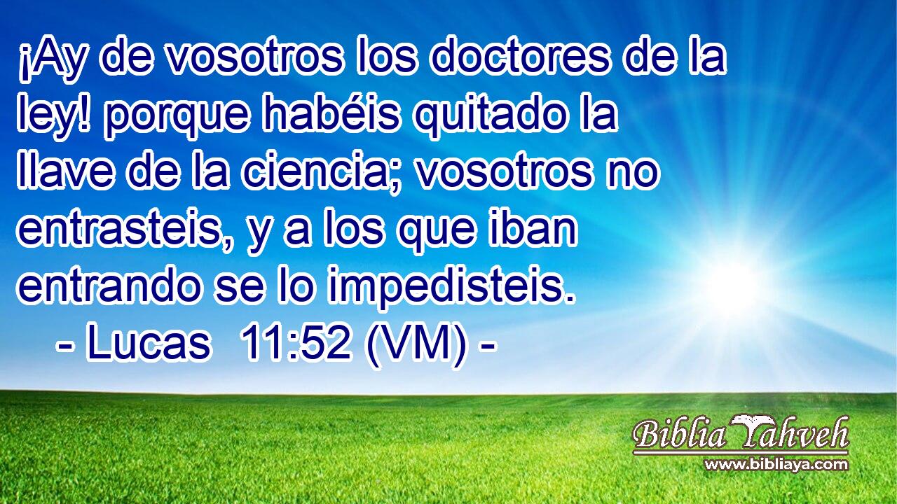  ¡Ay de vosotros los doctores de la ley! porque habéis quitado la llave de la ciencia; vosotros no entrasteis, y a los que iban entrando se lo impedisteis. 