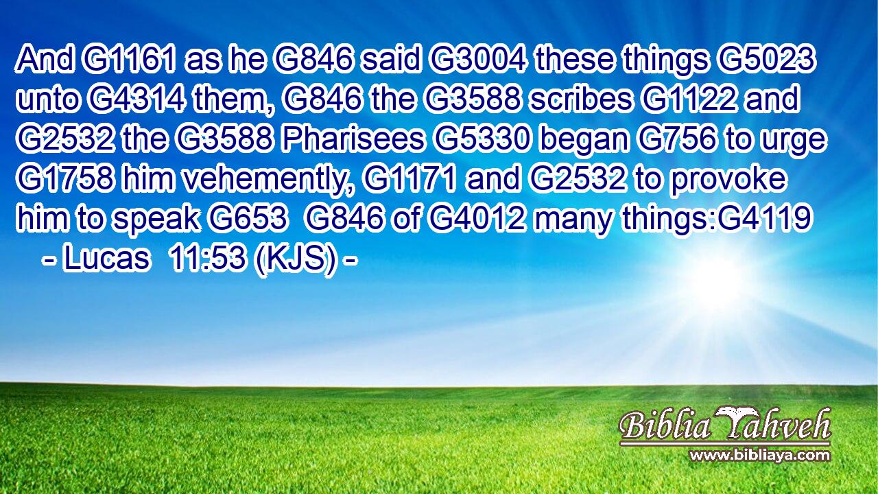 And G1161 as he G846 said G3004 these things G5023 unto G4314 them, G846 the G3588 scribes G1122 and G2532 the G3588 Pharisees G5330 began G756 to urge G1758 him vehemently, G1171 and G2532 to provoke him to speak G653  G846 of G4012 many things:G4119