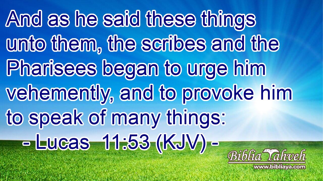And as he said these things unto them, the scribes and the Pharisees began to urge him vehemently, and to provoke him to speak of many things: