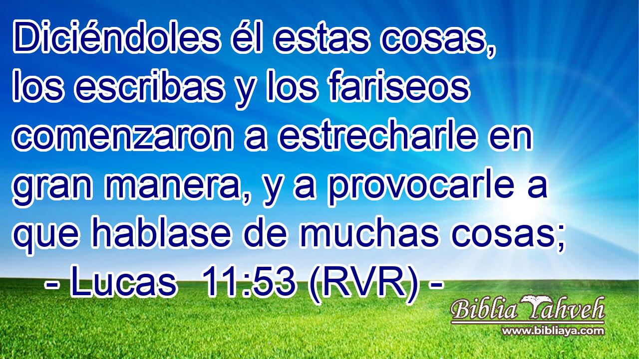 Diciéndoles él estas cosas, los escribas y los fariseos comenzaron a estrecharle en gran manera, y a provocarle a que hablase de muchas cosas;