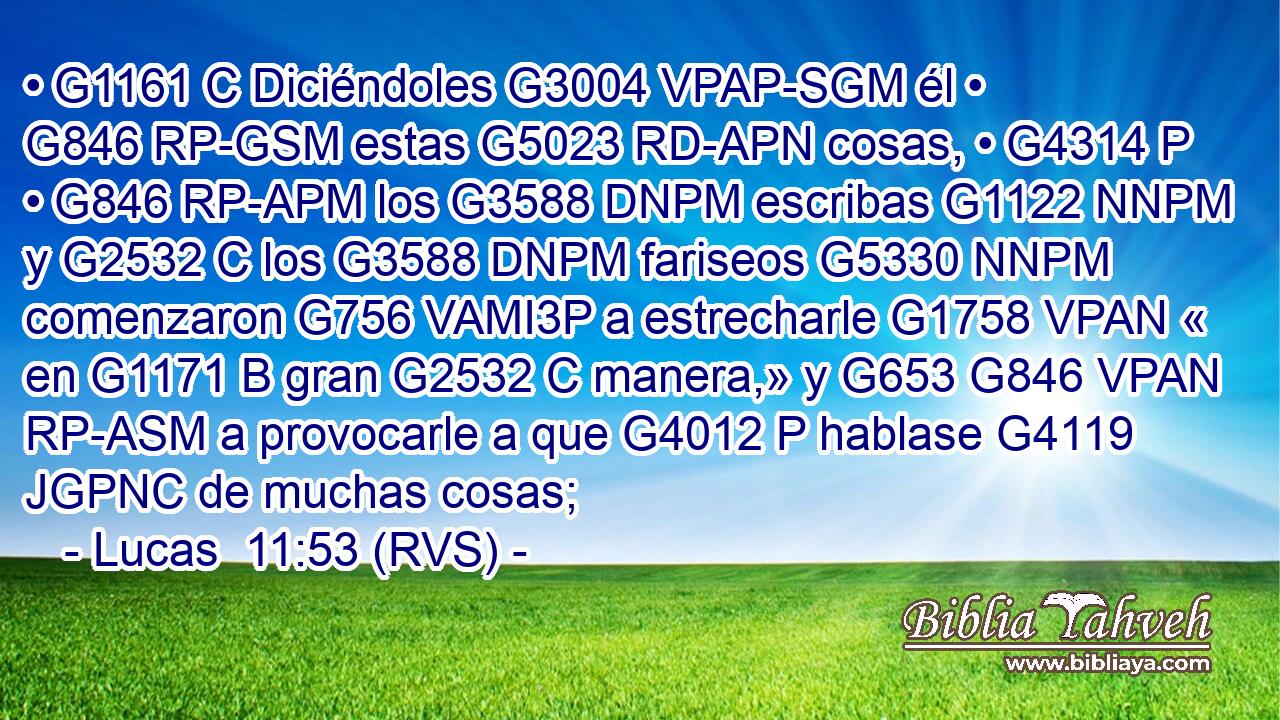 • G1161 C Diciéndoles G3004 VPAP-SGM él • G846 RP-GSM estas G5023 RD-APN cosas, • G4314 P • G846 RP-APM los G3588 DNPM escribas G1122 NNPM y G2532 C los G3588 DNPM fariseos G5330 NNPM comenzaron G756 VAMI3P a estrecharle G1758 VPAN « en G1171 B gran G2532 C manera,» y G653 G846 VPAN RP-ASM a provocarle a que G4012 P hablase G4119 JGPNC de muchas cosas; 