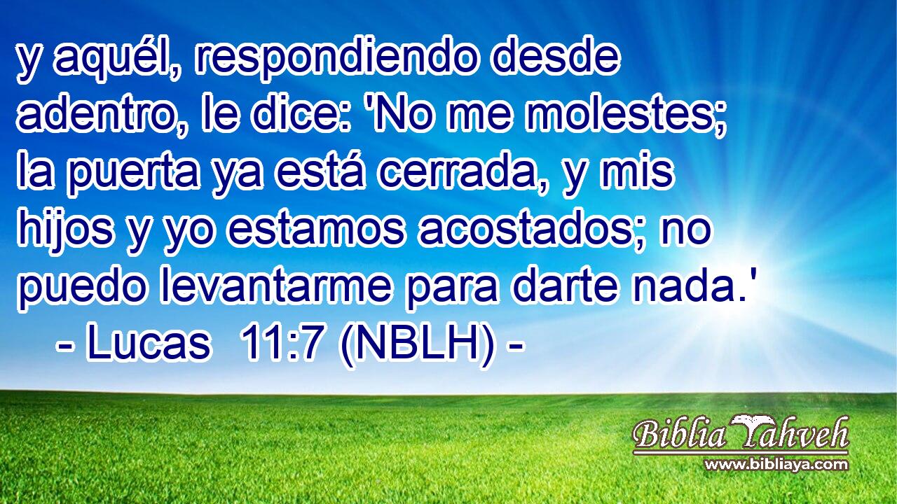  y aquél, respondiendo desde adentro, le dice: 'No me molestes; la puerta ya está cerrada, y mis hijos y yo estamos acostados; no puedo levantarme para darte nada.' 