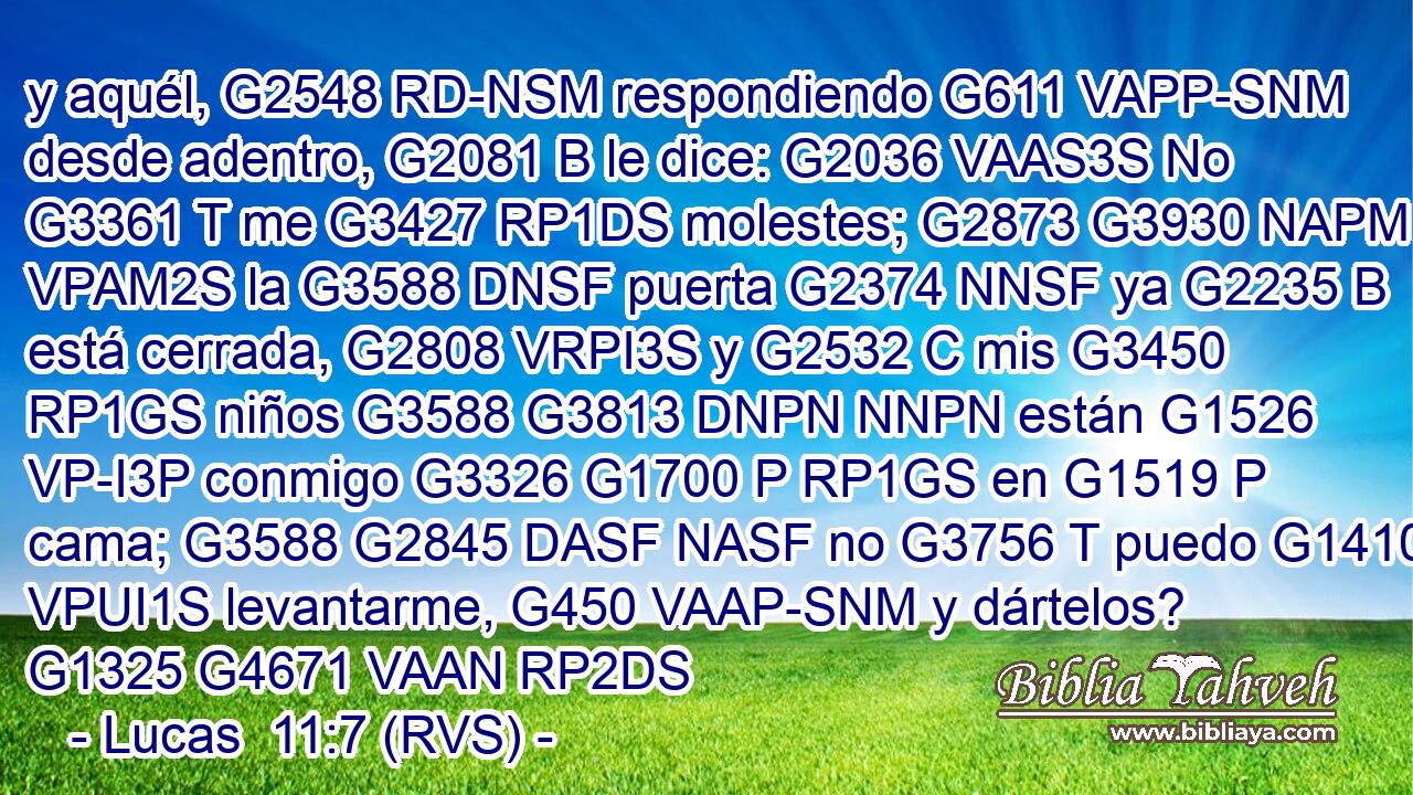 y aquél, G2548 RD-NSM respondiendo G611 VAPP-SNM desde adentro, G2081 B le dice: G2036 VAAS3S No G3361 T me G3427 RP1DS molestes; G2873 G3930 NAPM VPAM2S la G3588 DNSF puerta G2374 NNSF ya G2235 B está cerrada, G2808 VRPI3S y G2532 C mis G3450 RP1GS niños G3588 G3813 DNPN NNPN están G1526 VP-I3P conmigo G3326 G1700 P RP1GS en G1519 P cama; G3588 G2845 DASF NASF no G3756 T puedo G1410 VPUI1S levantarme, G450 VAAP-SNM y dártelos? G1325 G4671 VAAN RP2DS 