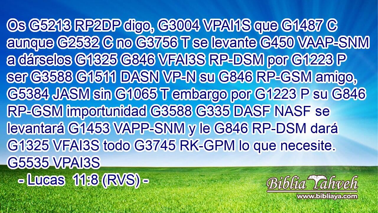 Os G5213 RP2DP digo, G3004 VPAI1S que G1487 C aunque G2532 C no G3756 T se levante G450 VAAP-SNM a dárselos G1325 G846 VFAI3S RP-DSM por G1223 P ser G3588 G1511 DASN VP-N su G846 RP-GSM amigo, G5384 JASM sin G1065 T embargo por G1223 P su G846 RP-GSM importunidad G3588 G335 DASF NASF se levantará G1453 VAPP-SNM y le G846 RP-DSM dará G1325 VFAI3S todo G3745 RK-GPM lo que necesite. G5535 VPAI3S 