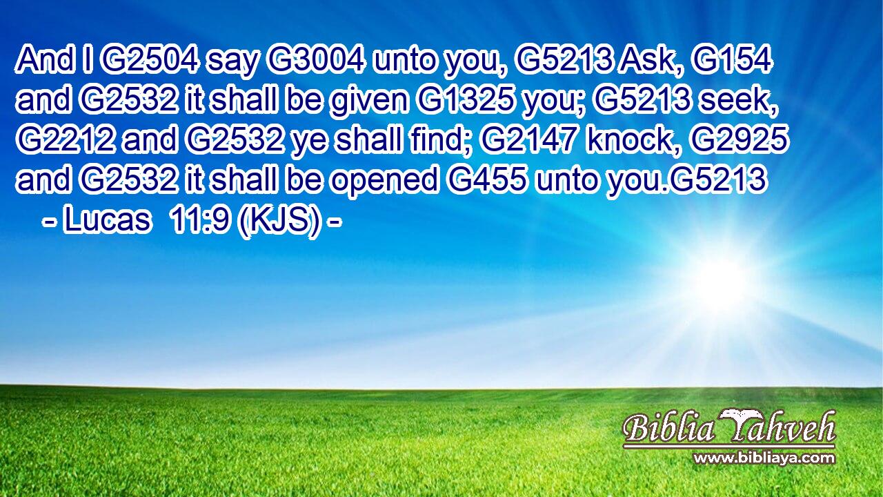 And I G2504 say G3004 unto you, G5213 Ask, G154 and G2532 it shall be given G1325 you; G5213 seek, G2212 and G2532 ye shall find; G2147 knock, G2925 and G2532 it shall be opened G455 unto you.G5213