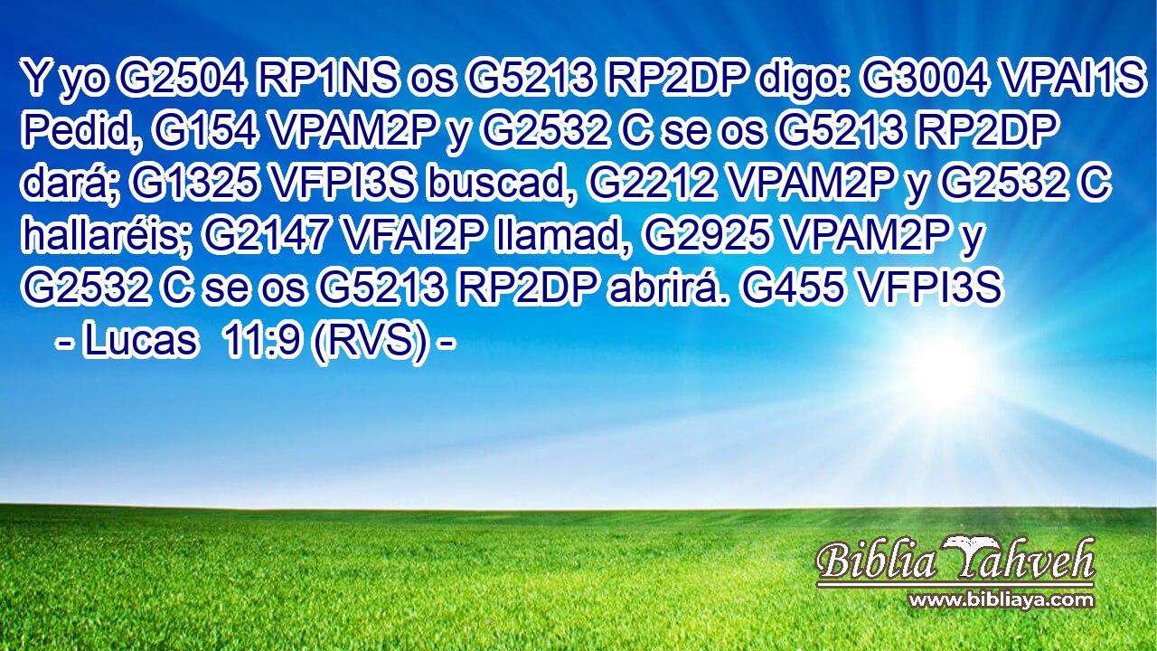 Y yo G2504 RP1NS os G5213 RP2DP digo: G3004 VPAI1S Pedid, G154 VPAM2P y G2532 C se os G5213 RP2DP dará; G1325 VFPI3S buscad, G2212 VPAM2P y G2532 C hallaréis; G2147 VFAI2P llamad, G2925 VPAM2P y G2532 C se os G5213 RP2DP abrirá. G455 VFPI3S 