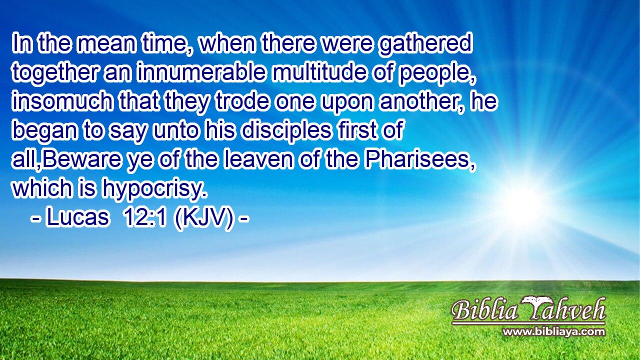 In the mean time, when there were gathered together an innumerable multitude of people, insomuch that they trode one upon another, he began to say unto his disciples first of all,Beware ye of the leaven of the Pharisees, which is hypocrisy.