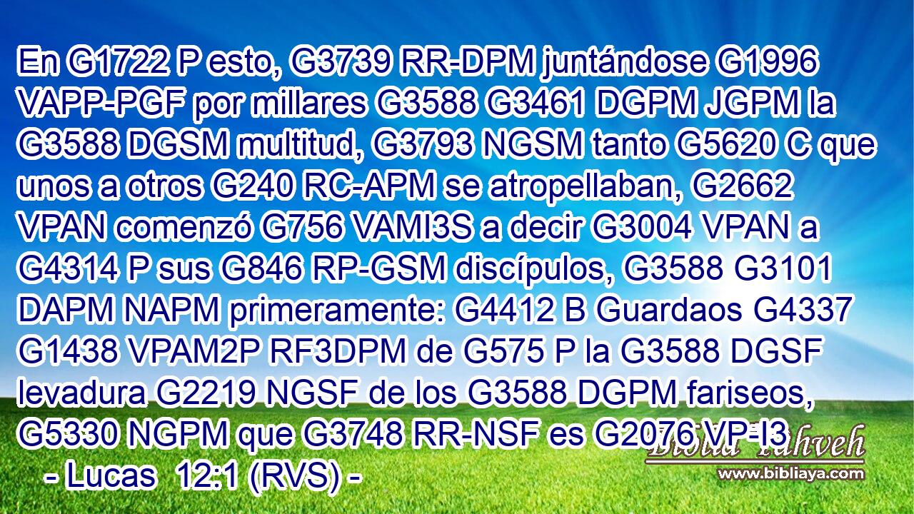 En G1722 P esto, G3739 RR-DPM juntándose G1996 VAPP-PGF por millares G3588 G3461 DGPM JGPM la G3588 DGSM multitud, G3793 NGSM tanto G5620 C que unos a otros G240 RC-APM se atropellaban, G2662 VPAN comenzó G756 VAMI3S a decir G3004 VPAN a G4314 P sus G846 RP-GSM discípulos, G3588 G3101 DAPM NAPM primeramente: G4412 B Guardaos G4337 G1438 VPAM2P RF3DPM de G575 P la G3588 DGSF levadura G2219 NGSF de los G3588 DGPM fariseos, G5330 NGPM que G3748 RR-NSF es G2076 VP-I3