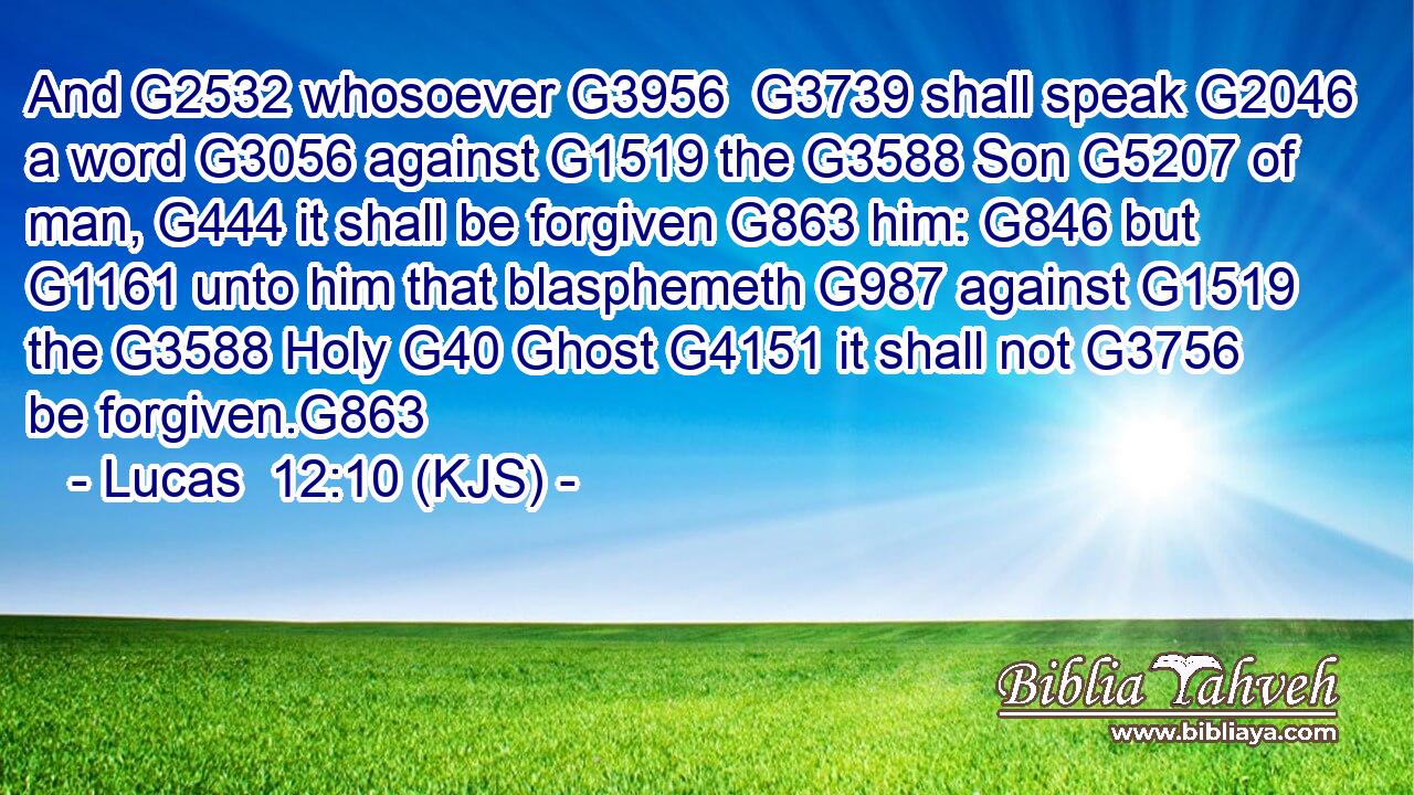 And G2532 whosoever G3956  G3739 shall speak G2046 a word G3056 against G1519 the G3588 Son G5207 of man, G444 it shall be forgiven G863 him: G846 but G1161 unto him that blasphemeth G987 against G1519 the G3588 Holy G40 Ghost G4151 it shall not G3756 be forgiven.G863