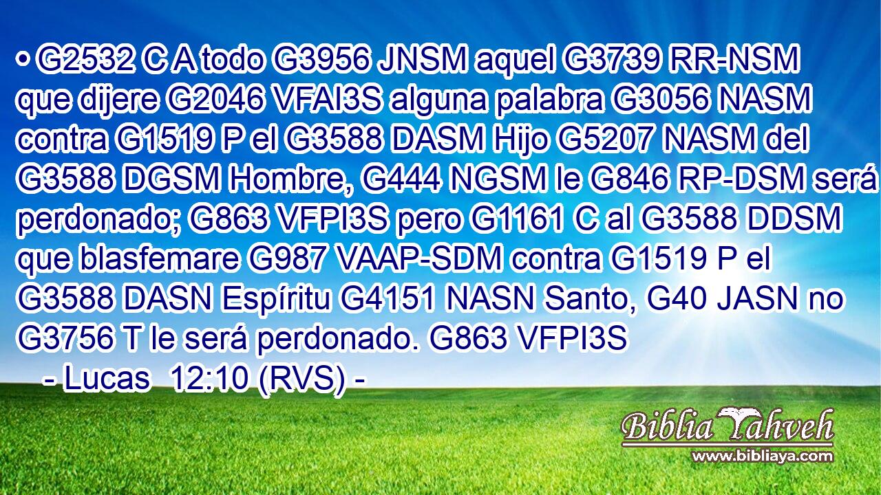 • G2532 C A todo G3956 JNSM aquel G3739 RR-NSM que dijere G2046 VFAI3S alguna palabra G3056 NASM contra G1519 P el G3588 DASM Hijo G5207 NASM del G3588 DGSM Hombre, G444 NGSM le G846 RP-DSM será perdonado; G863 VFPI3S pero G1161 C al G3588 DDSM que blasfemare G987 VAAP-SDM contra G1519 P el G3588 DASN Espíritu G4151 NASN Santo, G40 JASN no G3756 T le será perdonado. G863 VFPI3S 