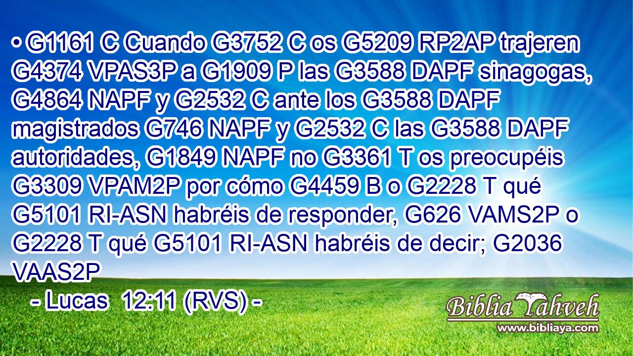 • G1161 C Cuando G3752 C os G5209 RP2AP trajeren G4374 VPAS3P a G1909 P las G3588 DAPF sinagogas, G4864 NAPF y G2532 C ante los G3588 DAPF magistrados G746 NAPF y G2532 C las G3588 DAPF autoridades, G1849 NAPF no G3361 T os preocupéis G3309 VPAM2P por cómo G4459 B o G2228 T qué G5101 RI-ASN habréis de responder, G626 VAMS2P o G2228 T qué G5101 RI-ASN habréis de decir; G2036 VAAS2P 
