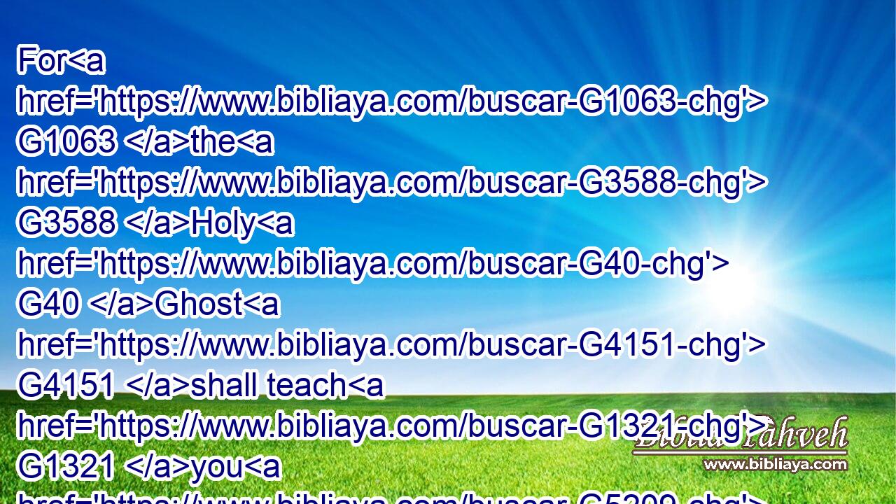 For G1063 the G3588 Holy G40 Ghost G4151 shall teach G1321 you G5209 in G1722 the G3588 same G846 hour G5610 what G3739 ye ought G1163 to say.G2036