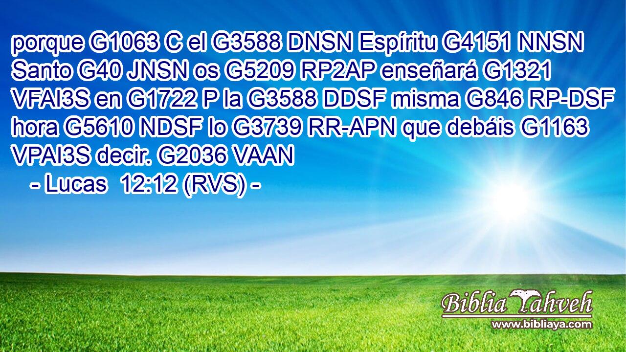 porque G1063 C el G3588 DNSN Espíritu G4151 NNSN Santo G40 JNSN os G5209 RP2AP enseñará G1321 VFAI3S en G1722 P la G3588 DDSF misma G846 RP-DSF hora G5610 NDSF lo G3739 RR-APN que debáis G1163 VPAI3S decir. G2036 VAAN 