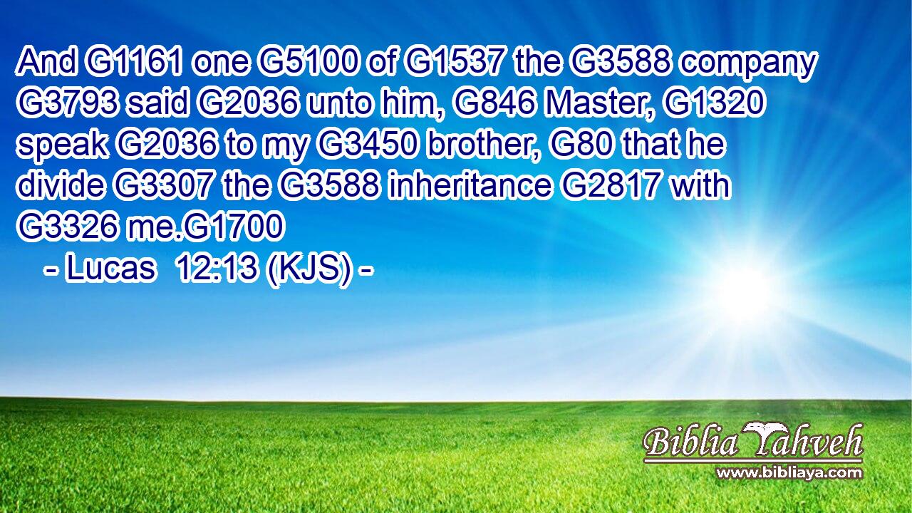And G1161 one G5100 of G1537 the G3588 company G3793 said G2036 unto him, G846 Master, G1320 speak G2036 to my G3450 brother, G80 that he divide G3307 the G3588 inheritance G2817 with G3326 me.G1700