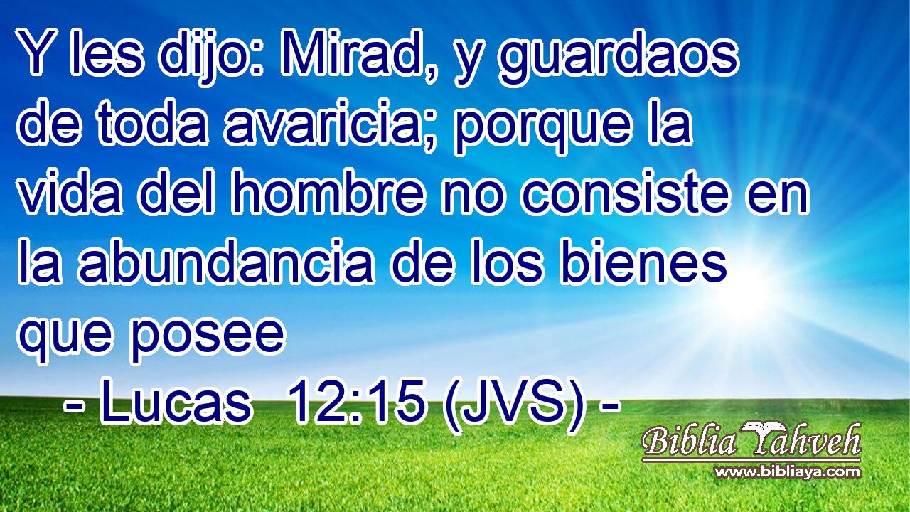 Y les dijo: Mirad, y guardaos de toda avaricia; porque la vida del hombre no consiste en la abundancia de los bienes que posee