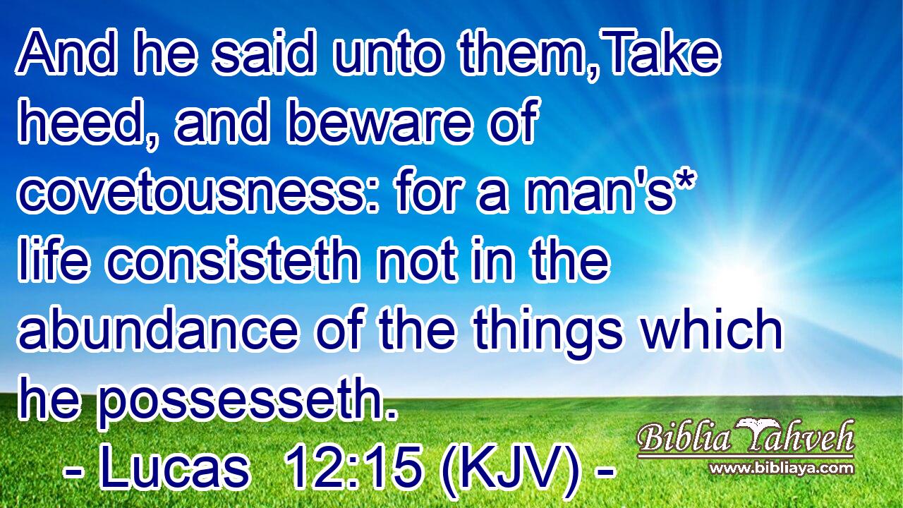 And he said unto them,Take heed, and beware of covetousness: for a man's* life consisteth not in the abundance of the things which he possesseth.