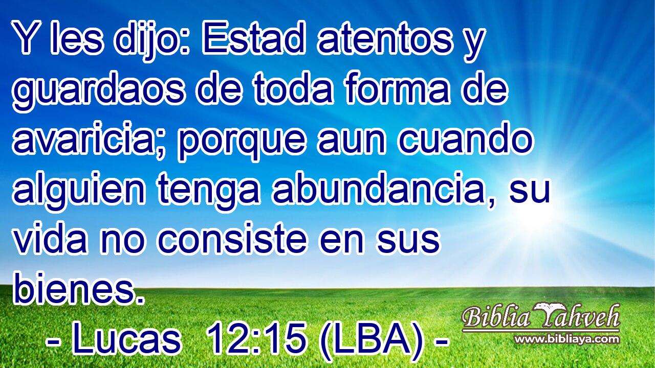 Y les dijo: Estad atentos y guardaos de toda forma de avaricia; porque aun cuando alguien tenga abundancia, su vida no consiste en sus bienes.
